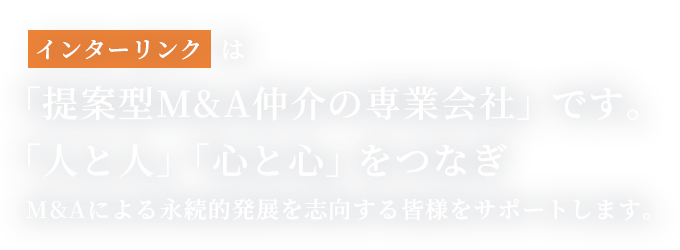 インターリンクは「提案型M&A仲介の専業会社」です。「人と人」「心と心」をつなぎM&Aによる永続的発展を志向する皆様をサポートします。